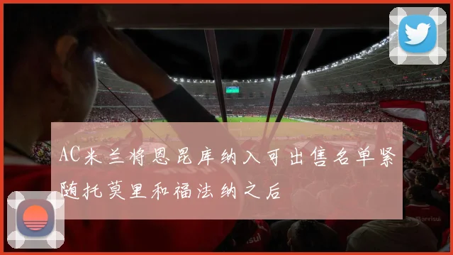 AC米兰将恩昆库纳入可出售名单紧随托莫里和福法纳之后