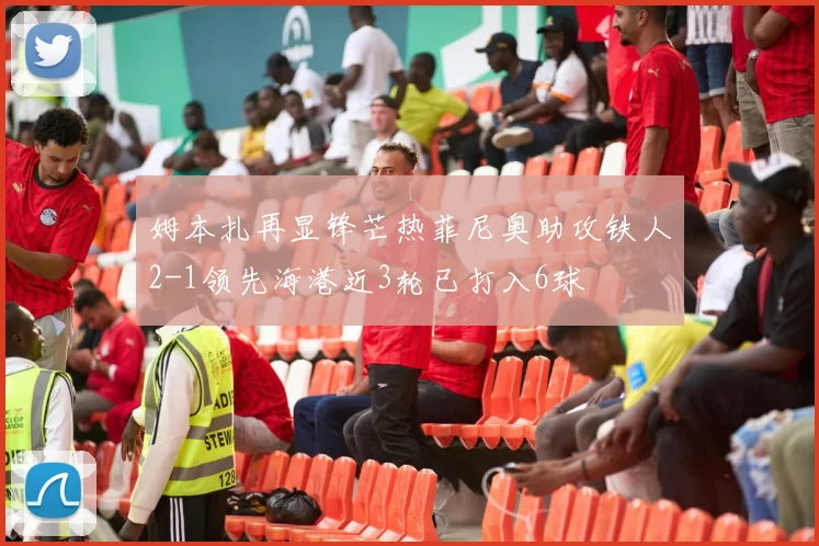 姆本扎再显锋芒热菲尼奥助攻铁人2-1领先海港近3轮已打入6球