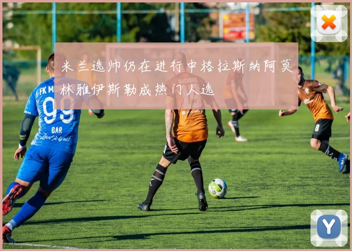 米兰选帅仍在进行中格拉斯纳阿莫林雅伊斯勒成热门人选