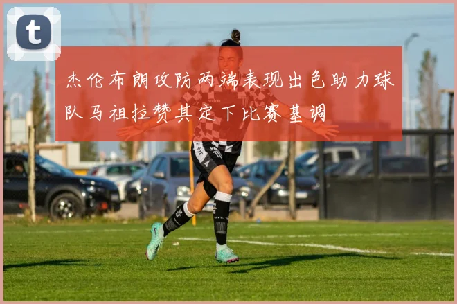 杰伦布朗攻防两端表现出色助力球队马祖拉赞其定下比赛基调