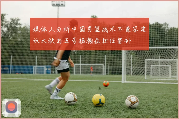 媒体人分析中国男篮战术不兼容建议大秋打五号杨瀚森担任替补