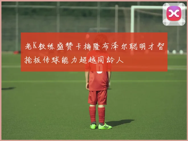 老K教练盛赞卡梅隆布泽尔聪明才智抢板传球能力超越同龄人