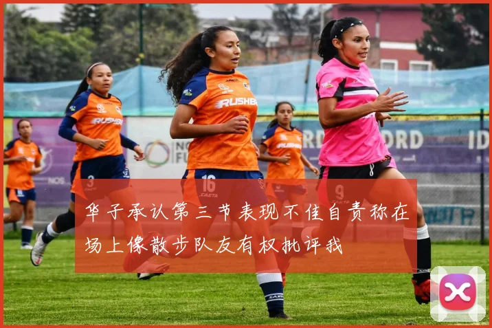 华子承认第三节表现不佳自责称在场上像散步队友有权批评我