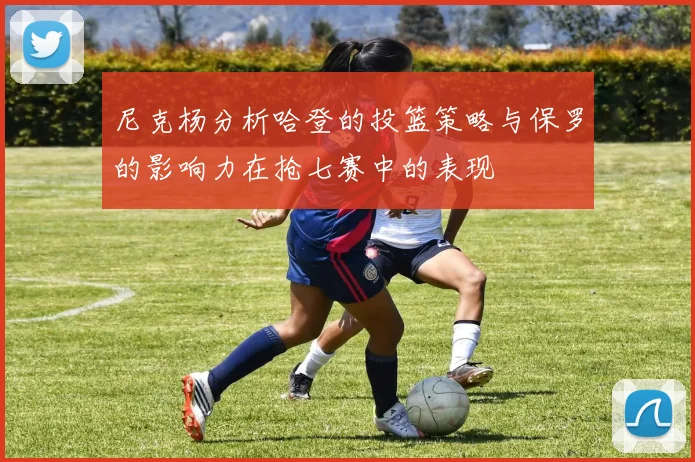 尼克杨分析哈登的投篮策略与保罗的影响力在抢七赛中的表现