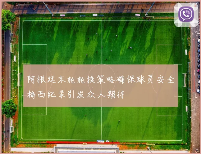 阿根廷末轮轮换策略确保球员安全梅西纪录引发众人期待