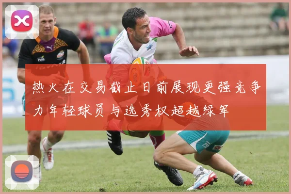 热火在交易截止日前展现更强竞争力年轻球员与选秀权超越绿军