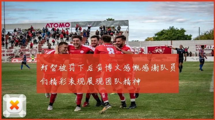 郑智被罚下后黄博文感慨感谢队员们精彩表现展现团队精神