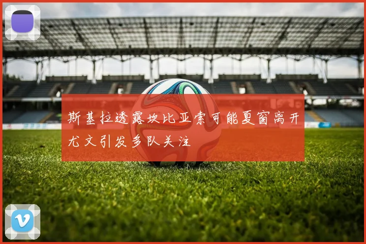 斯基拉透露坎比亚索可能夏窗离开尤文引发多队关注