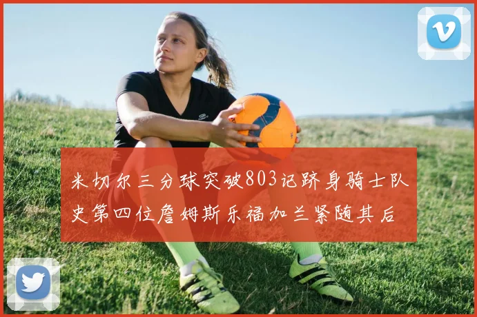 米切尔三分球突破803记跻身骑士队史第四位詹姆斯乐福加兰紧随其后