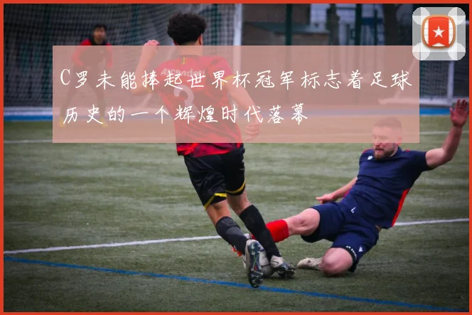 C罗未能捧起世界杯冠军标志着足球历史的一个辉煌时代落幕
