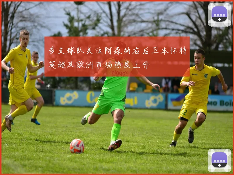 多支球队关注阿森纳右后卫本怀特英超及欧洲市场热度上升