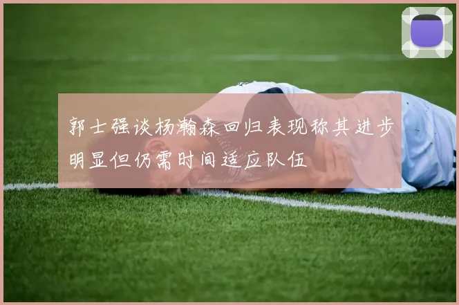 郭士强谈杨瀚森回归表现称其进步明显但仍需时间适应队伍